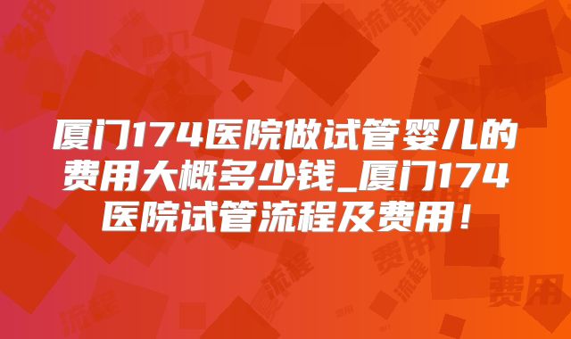 厦门174医院做试管婴儿的费用大概多少钱_厦门174医院试管流程及费用!