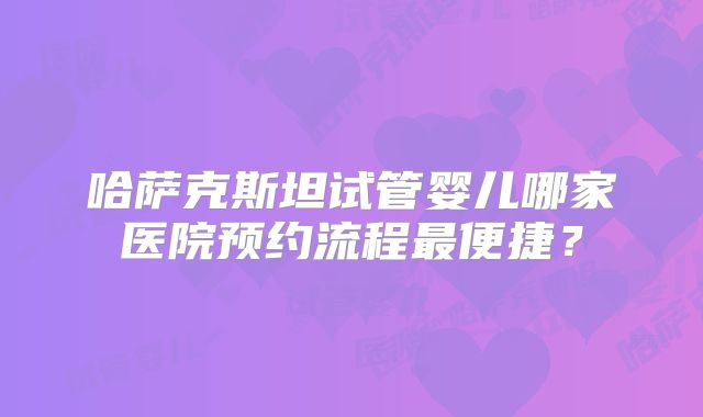 哈萨克斯坦试管婴儿哪家医院预约流程最便捷?