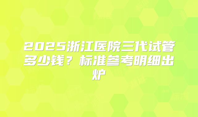 2025浙江医院三代试管多少钱?标准参考明细出炉