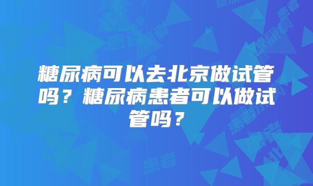 糖尿病可以去北京做试管吗?糖尿病患者可以做试管吗?