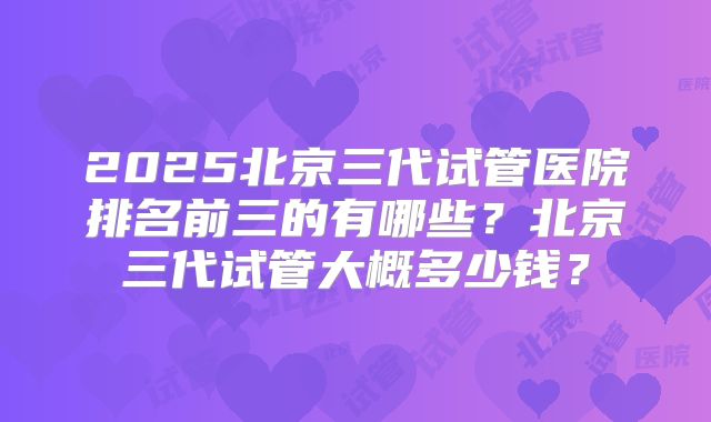 2025北京三代试管医院排名前三的有哪些？北京三代试管大概多少钱？