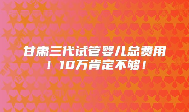 甘肃三代试管婴儿总费用！10万肯定不够！