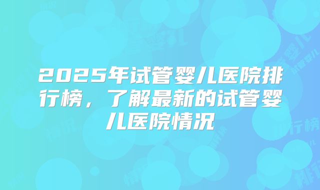 2025年试管婴儿医院排行榜，了解最新的试管婴儿医院情况