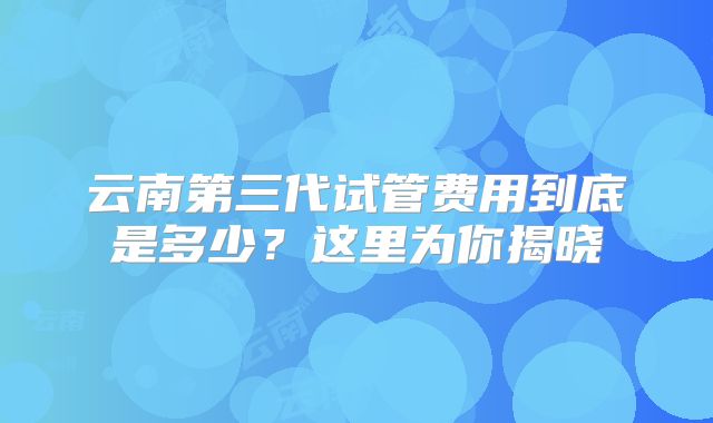 云南第三代试管费用到底是多少?这里为你揭晓