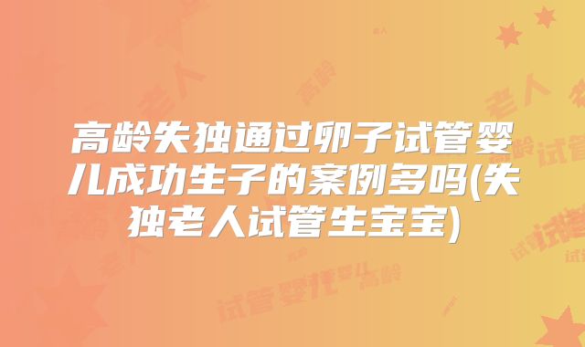 高龄失独通过卵子试管婴儿成功生子的案例多吗(失独老人试管生宝宝)