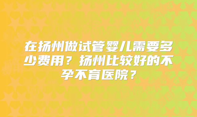 在扬州做试管婴儿需要多少费用?扬州比较好的不孕不育医院?