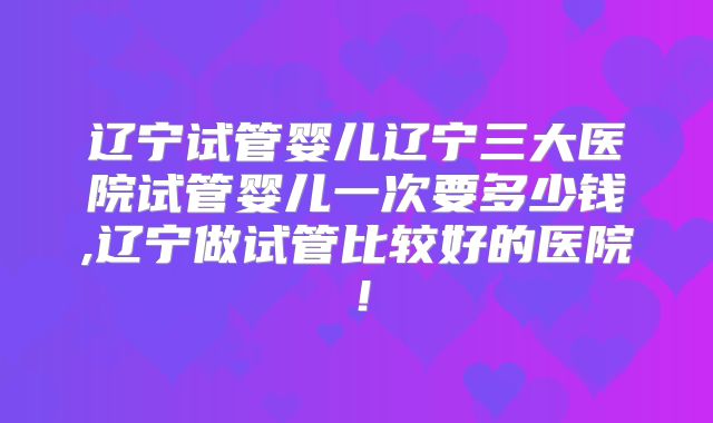 辽宁试管婴儿辽宁三大医院试管婴儿一次要多少钱,辽宁做试管比较好的医院！