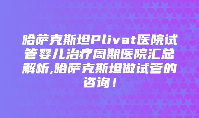 哈萨克斯坦Plivat医院试管婴儿治疗周期医院汇总解析,哈萨克斯坦做试管的咨询!