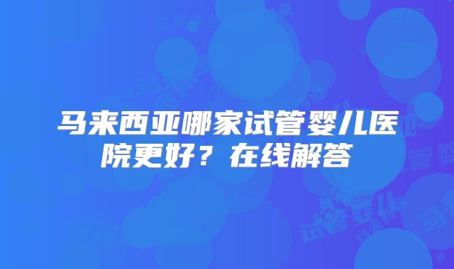 马来西亚哪家试管婴儿医院更好？在线解答