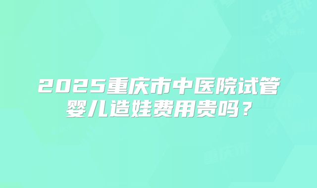 2025重庆市中医院试管婴儿造娃费用贵吗？