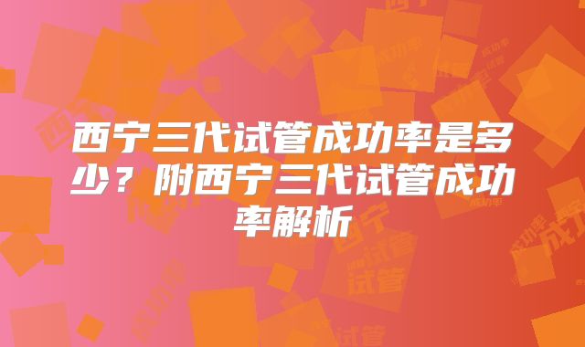 西宁三代试管成功率是多少？附西宁三代试管成功率解析