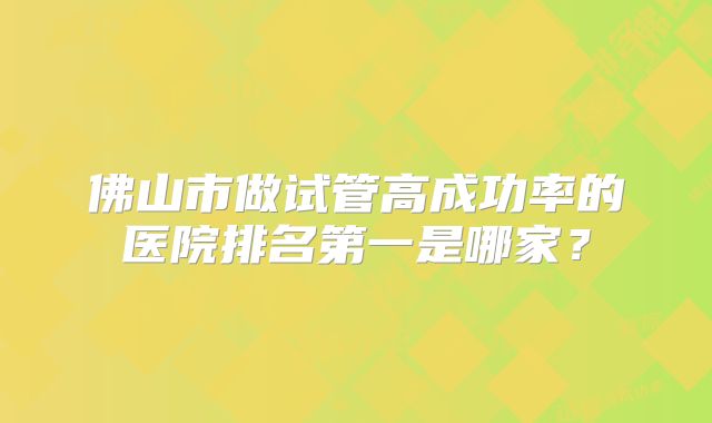 佛山市做试管高成功率的医院排名第一是哪家?