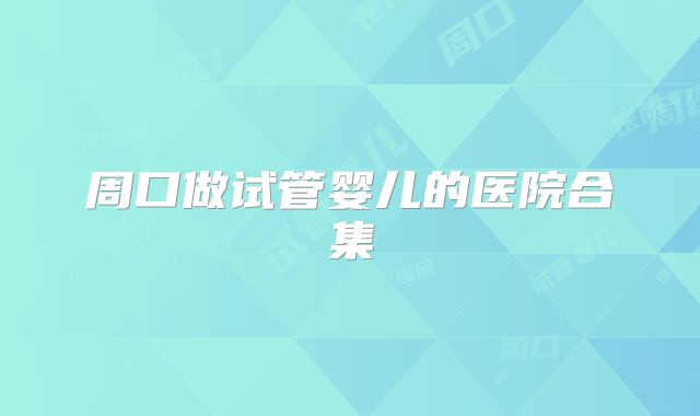 周口做试管婴儿的医院合集