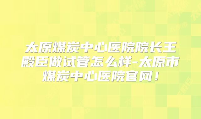 太原煤炭中心医院院长王殿臣做试管怎么样-太原市煤炭中心医院官网！