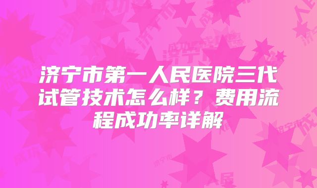 济宁市第一人民医院三代试管技术怎么样？费用流程成功率详解
