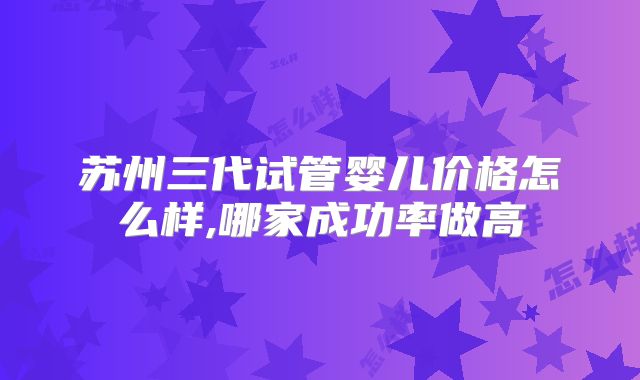 苏州三代试管婴儿价格怎么样,哪家成功率做高