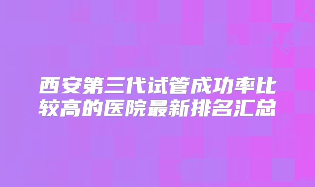 西安第三代试管成功率比较高的医院最新排名汇总
