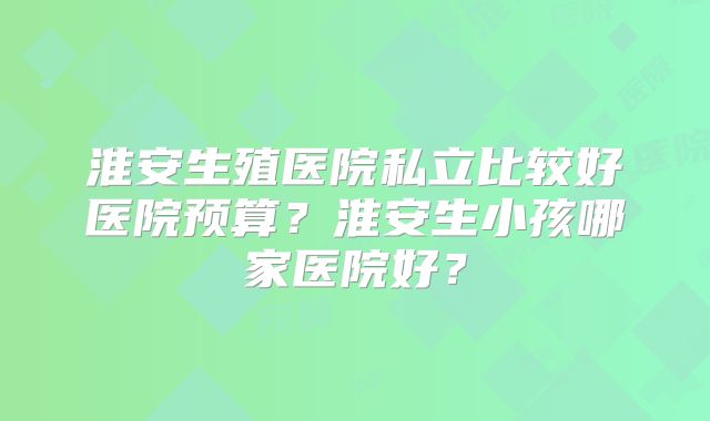 淮安生殖医院私立比较好医院预算?淮安生小孩哪家医院好?