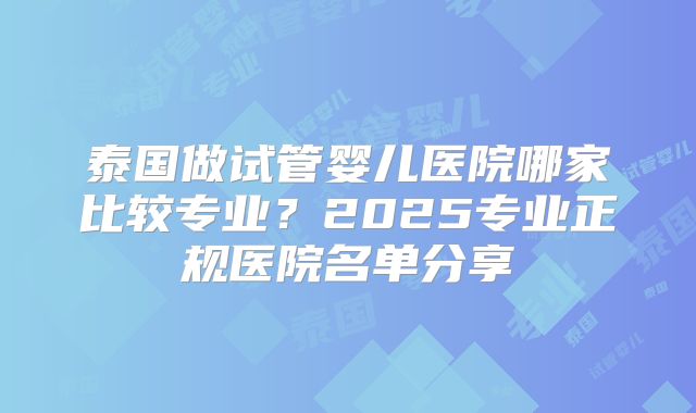 泰国做试管婴儿医院哪家比较专业?2025专业正规医院名单分享