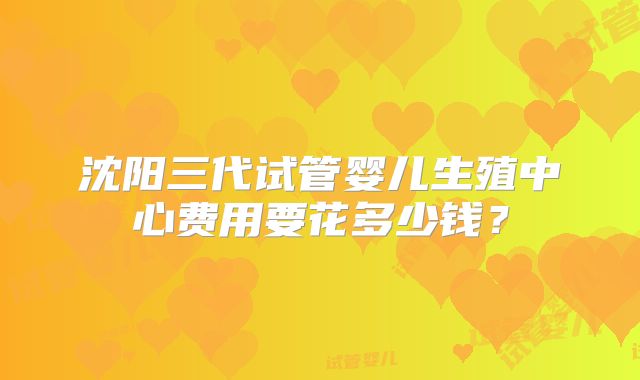沈阳三代试管婴儿生殖中心费用要花多少钱?