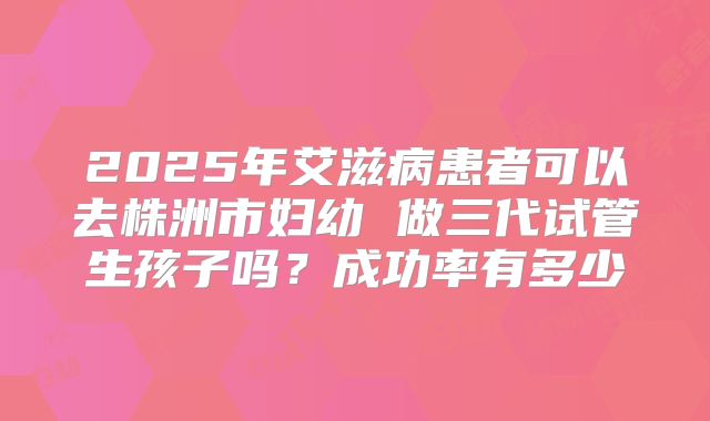 2025年艾滋病患者可以去株洲市妇幼 做三代试管生孩子吗？成功率有多少