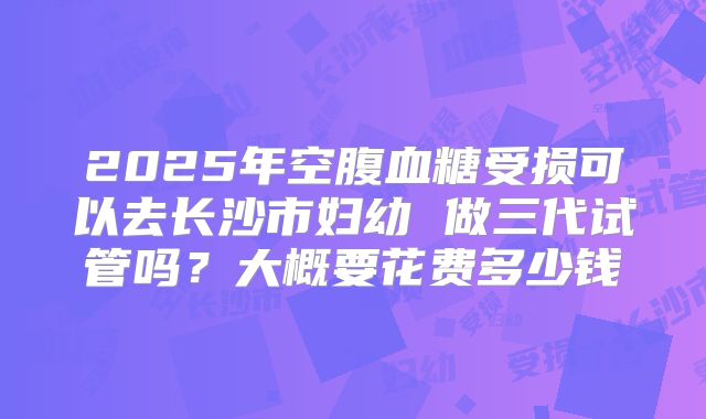 2025年空腹血糖受损可以去长沙市妇幼 做三代试管吗?大概要花费多少钱