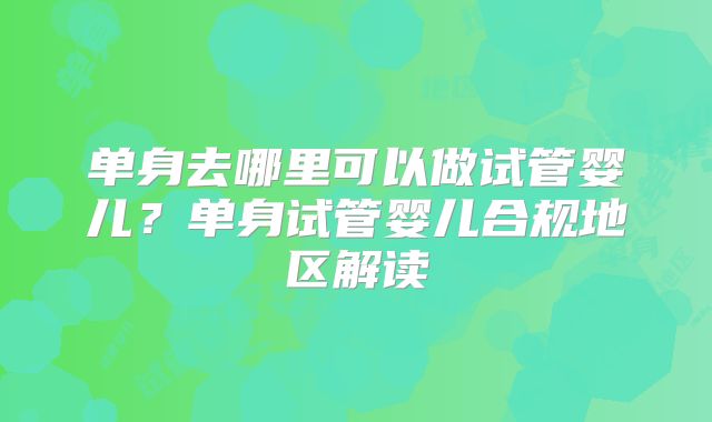 单身去哪里可以做试管婴儿?单身试管婴儿合规地区解读