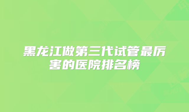 黑龙江做第三代试管最厉害的医院排名榜