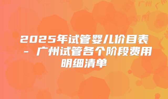 2025年试管婴儿价目表 - 广州试管各个阶段费用明细清单