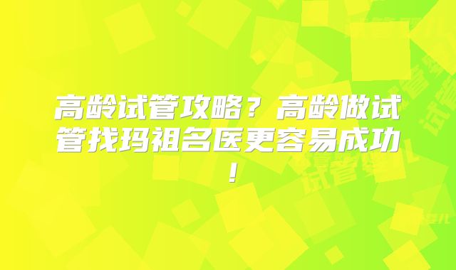 高龄试管攻略？高龄做试管找玛祖名医更容易成功！
