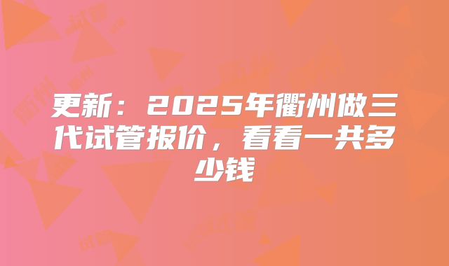 更新:2025年衢州做三代试管报价,看看一共多少钱