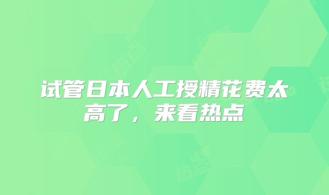试管日本人工授精花费太高了，来看热点