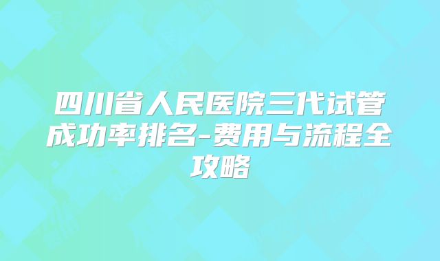 四川省人民医院三代试管成功率排名-费用与流程全攻略