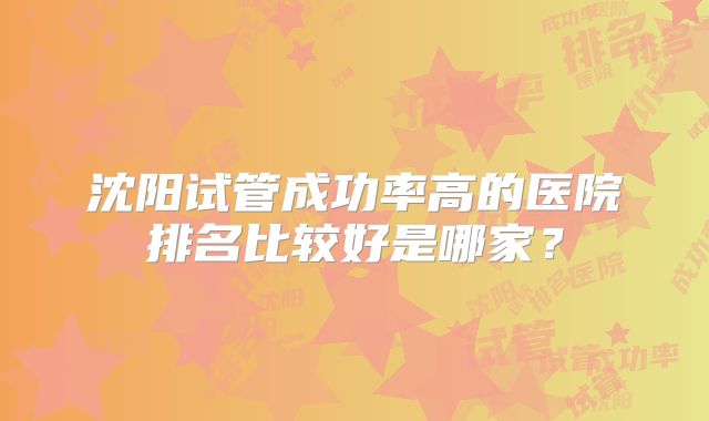 沈阳试管成功率高的医院排名比较好是哪家?