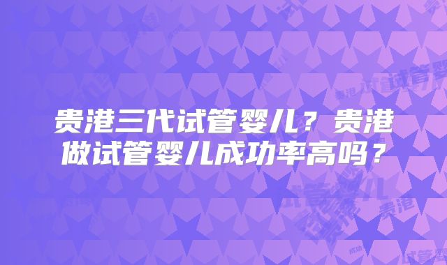贵港三代试管婴儿?贵港做试管婴儿成功率高吗?