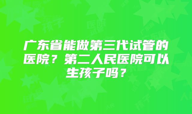 广东省能做第三代试管的医院？第二人民医院可以生孩子吗？