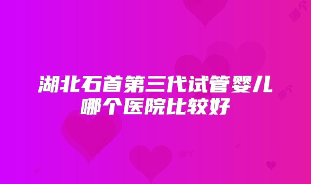 湖北石首第三代试管婴儿哪个医院比较好