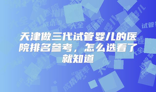天津做三代试管婴儿的医院排名参考，怎么选看了就知道