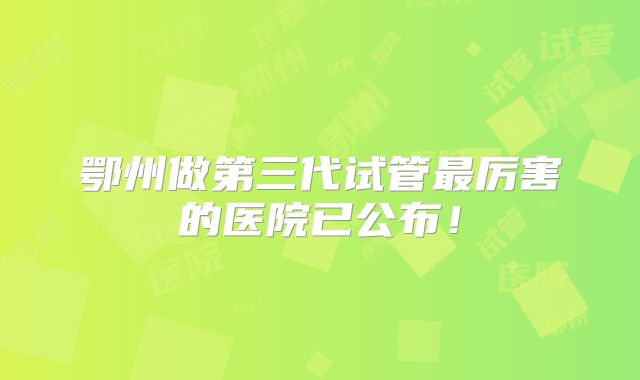 鄂州做第三代试管最厉害的医院已公布！
