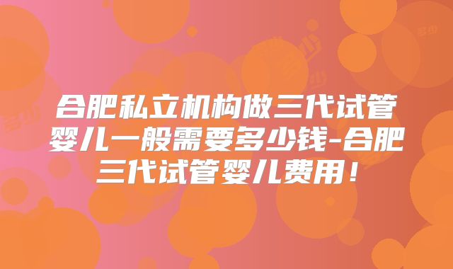 合肥私立机构做三代试管婴儿一般需要多少钱-合肥三代试管婴儿费用！