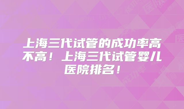上海三代试管的成功率高不高！上海三代试管婴儿医院排名！