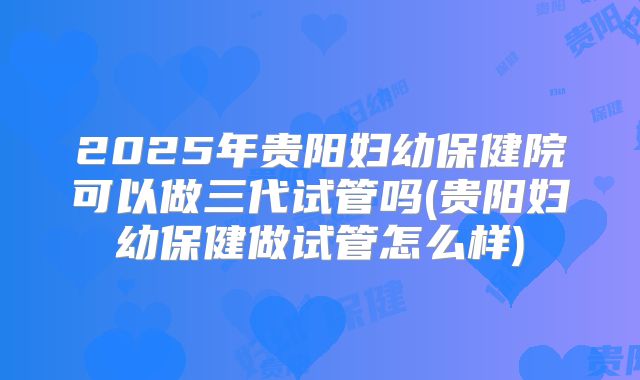 2025年贵阳妇幼保健院可以做三代试管吗(贵阳妇幼保健做试管怎么样)