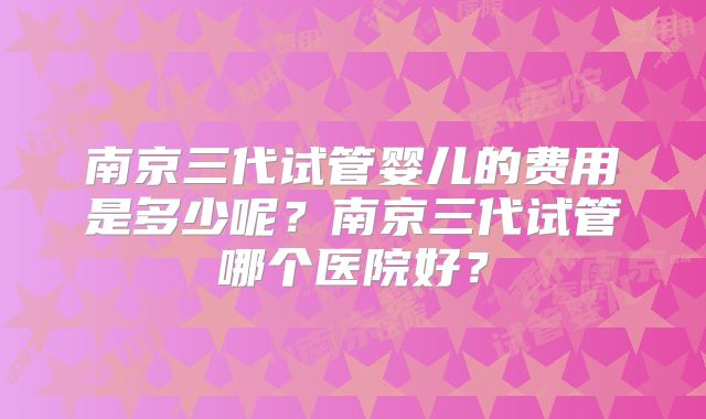 南京三代试管婴儿的费用是多少呢？南京三代试管哪个医院好？
