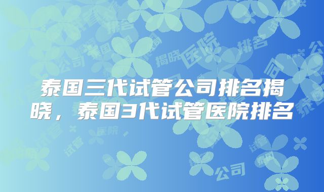 泰国三代试管公司排名揭晓，泰国3代试管医院排名