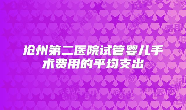 沧州第二医院试管婴儿手术费用的平均支出