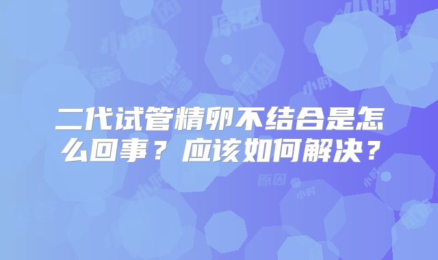 二代试管精卵不结合是怎么回事?应该如何解决?