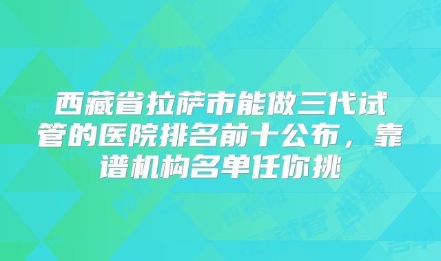 西藏省拉萨市能做三代试管的医院排名前十公布，靠谱机构名单任你挑