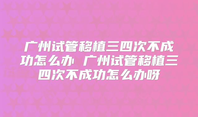 广州试管移植三四次不成功怎么办 广州试管移植三四次不成功怎么办呀