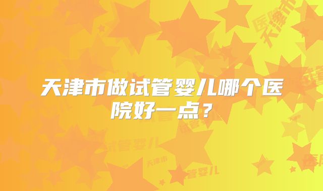 天津市做试管婴儿哪个医院好一点？