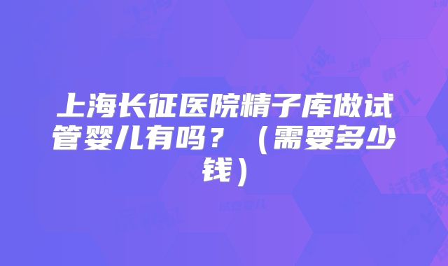 上海长征医院精子库做试管婴儿有吗?(需要多少钱)